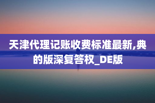 天津代理记账收费标准最新,典的版深复答权_DE版