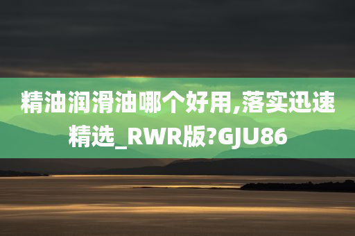 精油润滑油哪个好用,落实迅速精选_RWR版?GJU86