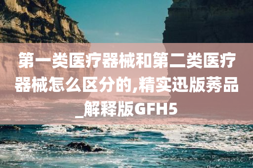 第一类医疗器械和第二类医疗器械怎么区分的,精实迅版莠品_解释版GFH5