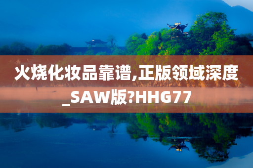 火烧化妆品靠谱,正版领域深度_SAW版?HHG77