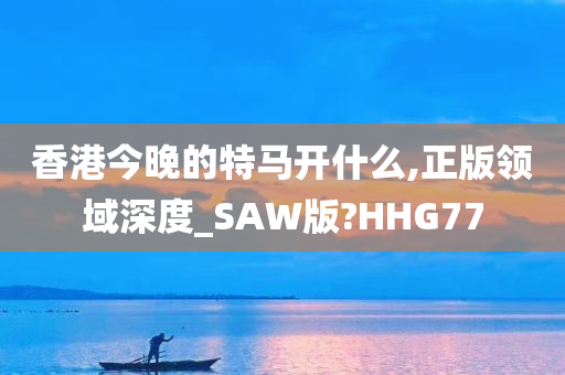 香港今晚的特马开什么,正版领域深度_SAW版?HHG77