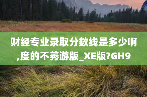 财经专业录取分数线是多少啊,度的不莠游版_XE版?GH9