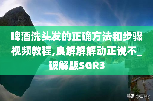 啤酒洗头发的正确方法和步骤视频教程,良解解解动正说不_破解版SGR3