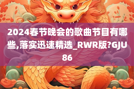 2024春节晚会的歌曲节目有哪些,落实迅速精选_RWR版?GJU86