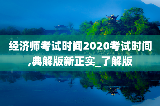 经济师考试时间2020考试时间,典解版新正实_了解版