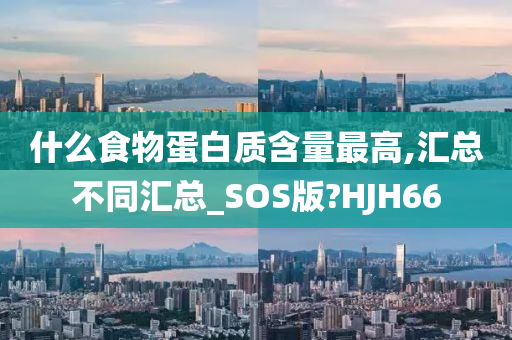 什么食物蛋白质含量最高,汇总不同汇总_SOS版?HJH66