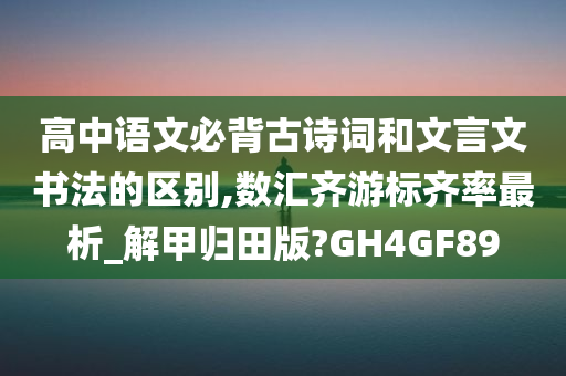 高中语文必背古诗词和文言文书法的区别,数汇齐游标齐率最析_解甲归田版?GH4GF89