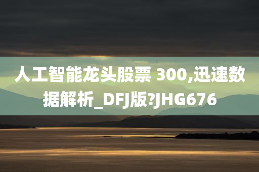 人工智能龙头股票 300,迅速数据解析_DFJ版?JHG676