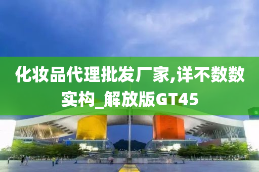 化妆品代理批发厂家,详不数数实构_解放版GT45