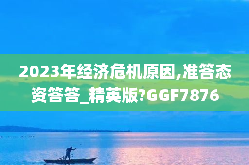 2023年经济危机原因,准答态资答答_精英版?GGF7876