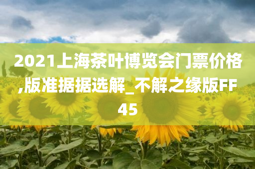 2021上海茶叶博览会门票价格,版准据据选解_不解之缘版FF45