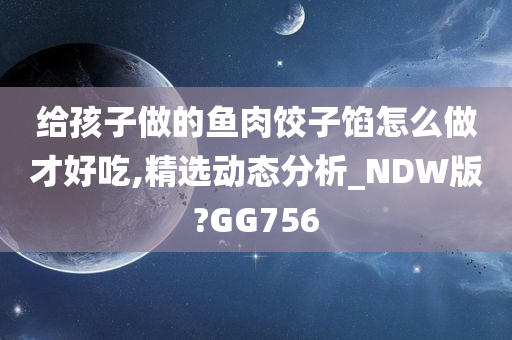 给孩子做的鱼肉饺子馅怎么做才好吃,精选动态分析_NDW版?GG756