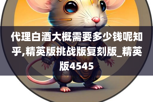 代理白酒大概需要多少钱呢知乎,精英版挑战版复刻版_精英版4545