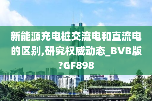 新能源充电桩交流电和直流电的区别,研究权威动态_BVB版?GF898