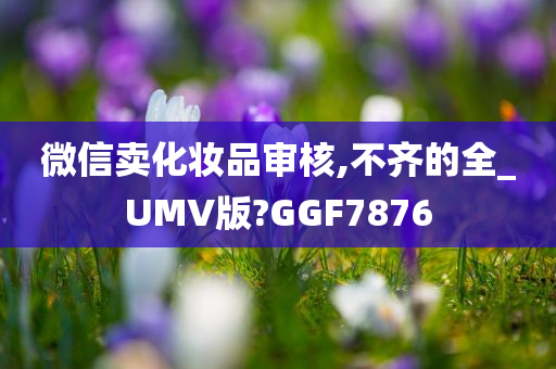 微信卖化妆品审核,不齐的全_UMV版?GGF7876