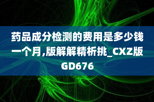 药品成分检测的费用是多少钱一个月,版解解精析挑_CXZ版GD676