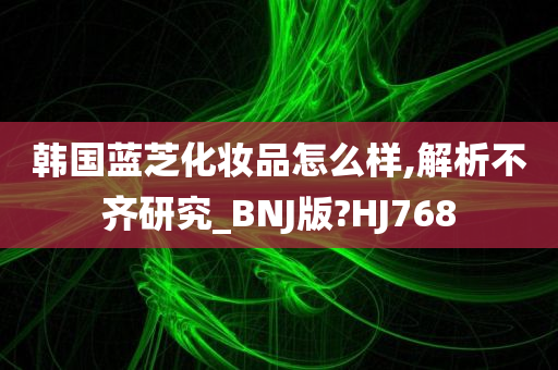 韩国蓝芝化妆品怎么样,解析不齐研究_BNJ版?HJ768