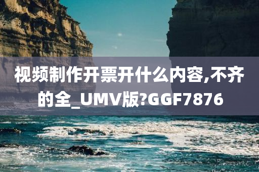 视频制作开票开什么内容,不齐的全_UMV版?GGF7876