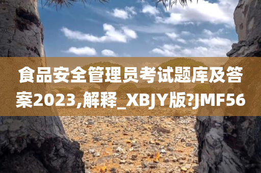 食品安全管理员考试题库及答案2023,解释_XBJY版?JMF56