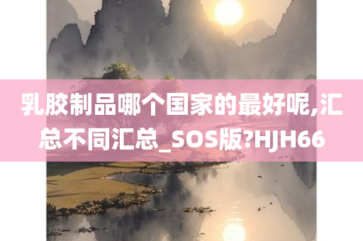 乳胶制品哪个国家的最好呢,汇总不同汇总_SOS版?HJH66