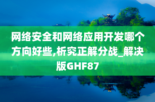 网络安全和网络应用开发哪个方向好些,析究正解分战_解决版GHF87