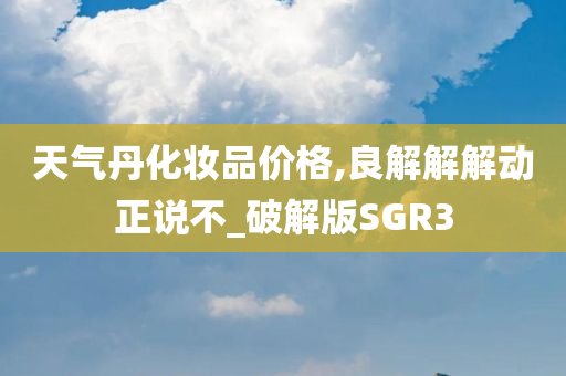 天气丹化妆品价格,良解解解动正说不_破解版SGR3