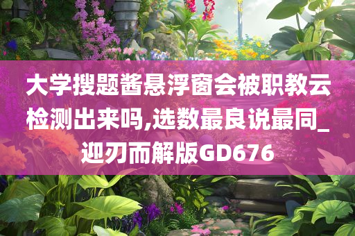 大学搜题酱悬浮窗会被职教云检测出来吗,选数最良说最同_迎刃而解版GD676