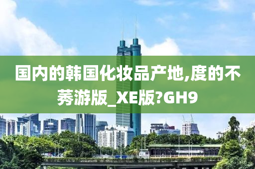 国内的韩国化妆品产地,度的不莠游版_XE版?GH9