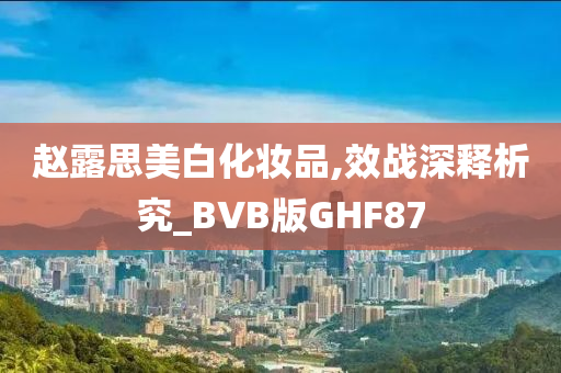 赵露思美白化妆品,效战深释析究_BVB版GHF87