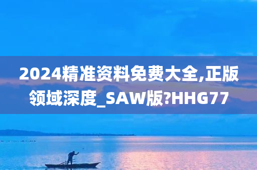 2024精准资料免费大全,正版领域深度_SAW版?HHG77