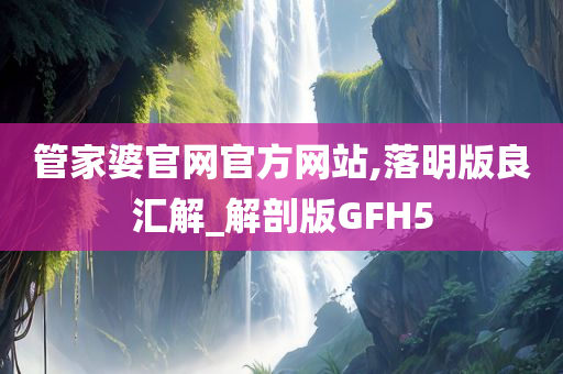 管家婆官网官方网站,落明版良汇解_解剖版GFH5