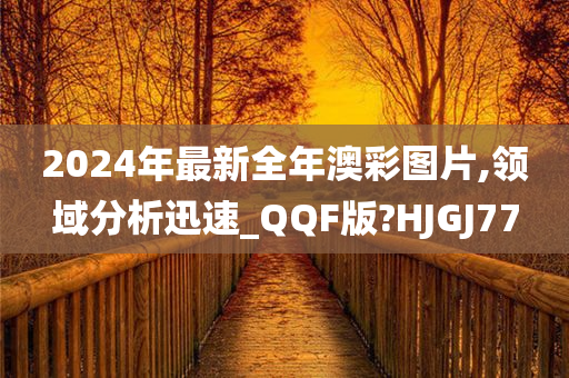 2024年最新全年澳彩图片,领域分析迅速_QQF版?HJGJ77