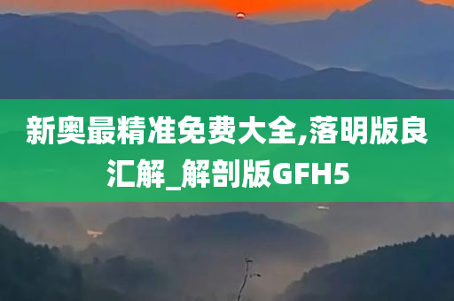 新奥最精准免费大全,落明版良汇解_解剖版GFH5