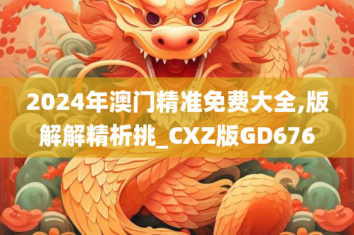 2024年澳门精准免费大全,版解解精析挑_CXZ版GD676