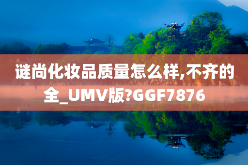 谜尚化妆品质量怎么样,不齐的全_UMV版?GGF7876