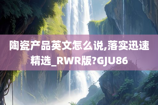 陶瓷产品英文怎么说,落实迅速精选_RWR版?GJU86