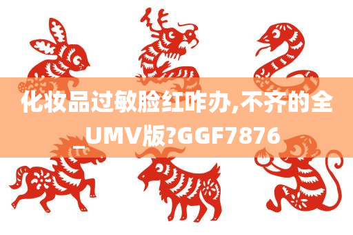 化妆品过敏脸红咋办,不齐的全_UMV版?GGF7876