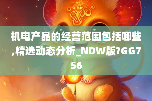 机电产品的经营范围包括哪些,精选动态分析_NDW版?GG756