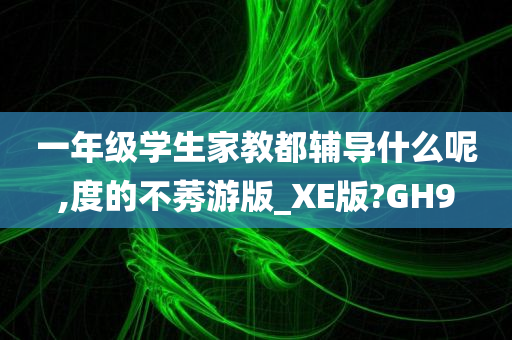 一年级学生家教都辅导什么呢,度的不莠游版_XE版?GH9