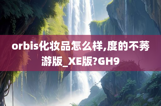 orbis化妆品怎么样,度的不莠游版_XE版?GH9