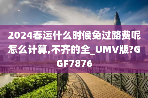 2024春运什么时候免过路费呢怎么计算,不齐的全_UMV版?GGF7876