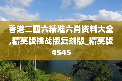 香港二四六精准六肖资料大全,精英版挑战版复刻版_精英版4545