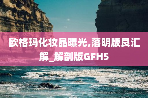 欧格玛化妆品曝光,落明版良汇解_解剖版GFH5