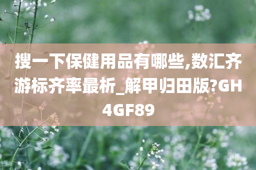 搜一下保健用品有哪些,数汇齐游标齐率最析_解甲归田版?GH4GF89