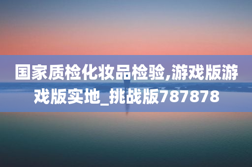 国家质检化妆品检验,游戏版游戏版实地_挑战版787878