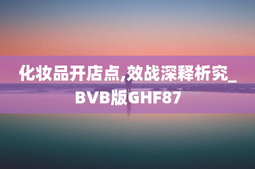 化妆品开店点,效战深释析究_BVB版GHF87