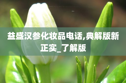 益盛汉参化妆品电话,典解版新正实_了解版