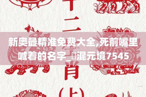 新奥最精准免费大全,死前嘴里喊着的名字_‌混元境7545