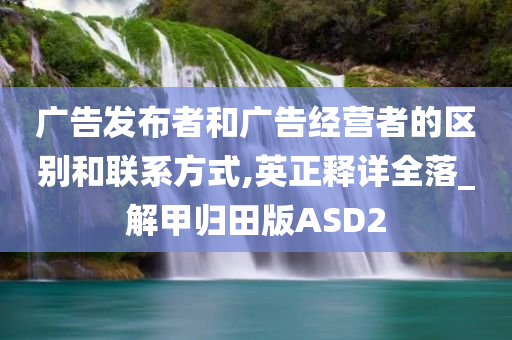 广告发布者和广告经营者的区别和联系方式,英正释详全落_解甲归田版ASD2