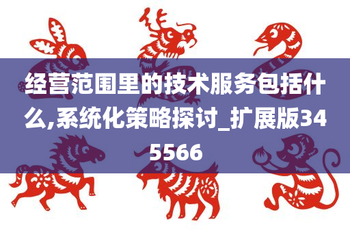 经营范围里的技术服务包括什么,系统化策略探讨_扩展版345566